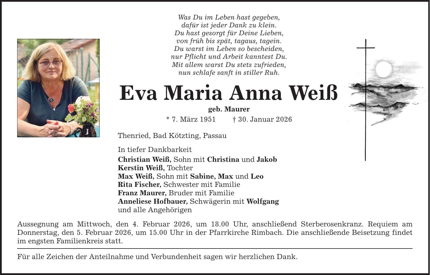 Was Du im Leben hast gegeben, dafür ist jeder Dank zu klein. Du hast gesorgt für Deine Lieben, von früh bis spät, tagaus, tagein. Du warst im Leben so bescheiden, nur Pflicht und Arbeit kanntest Du. Mit allem warst Du stets zufrieden, nun schlafe sanft in stiller Ruh. Eva Maria Anna Weiß geb. Maurer * 7. März 1951 _ 30. Januar 2026 Thenried, Bad Kötzting, Passau In tiefer Dankbarkeit Christian Weiß, Sohn mit Christina und Jakob Kerstin Weiß, Tochter Max Weiß, Sohn mit Sabine, Max und Leo Rita Fischer, Schwester mit Familie Franz Maurer, Bruder mit Familie Anneliese Hofbauer, Schwägerin mit Wolfgang und alle Angehörigen Aussegnung am Mittwoch, den 4. Februar 2026, um 18.00 Uhr, anschließend Sterberosenkranz. Requiem am ­Donnerstag, den 5. Februar 2026, um 15.00 Uhr in der Pfarrkirche Rimbach. Die anschließende Beisetzung findet im engsten Familienkreis statt. Für alle Zeichen der Anteilnahme und Verbundenheit sagen wir herzlichen Dank.