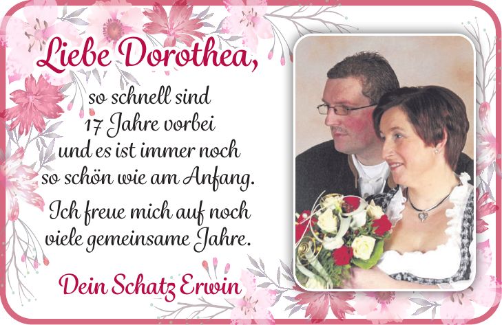 Liebe Dorothea, so schnell sind 17 Jahre vorbei und es ist immer noch so schön wie am Anfang. Ich freue mich auf noch viele gemeinsame Jahre. Dein Schatz Erwin