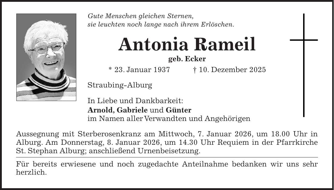 Gute Menschen gleichen Sternen, sie leuchten noch lange nach ihrem Erlöschen. Antonia Rameil geb. Ecker * 23. Januar 1937 + 10. Dezember 2025 Straubing-Alburg In Liebe und Dankbarkeit: Arnold, Gabriele und Günter im Namen aller Verwandten und Angehörigen Aussegnung mit Sterberosenkranz am Mittwoch, 7. Januar 2026, um 18.00 Uhr in Alburg. Am Donnerstag, 8. Januar 2026, um 14.30 Uhr Requiem in der Pfarrkirche St. Stephan Alburg; anschließend Urnenbeisetzung. Für bereits erwiesene und noch zugedachte Anteilnahme bedanken wir uns sehr herzlich.