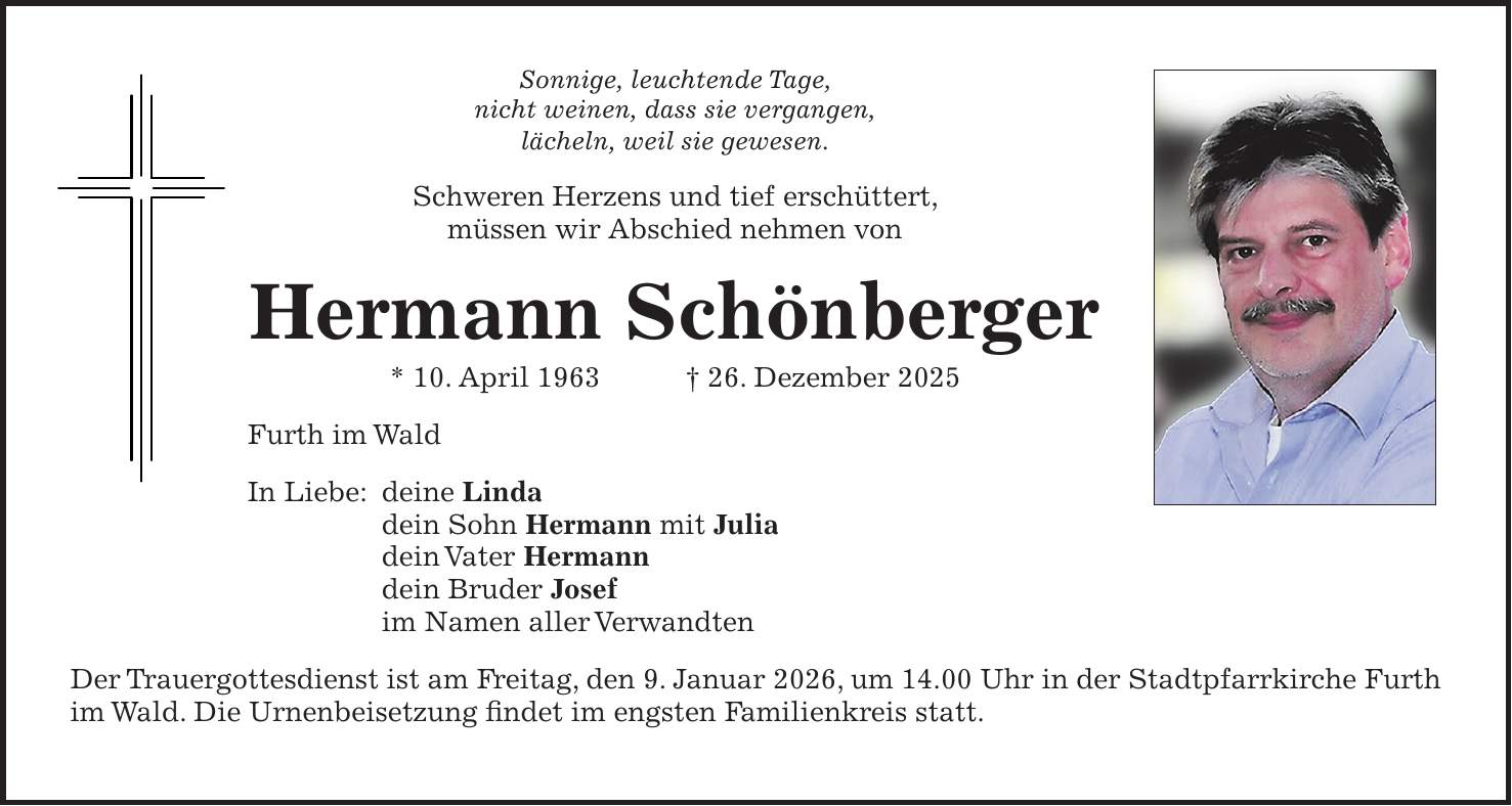 Sonnige, leuchtende Tage, nicht weinen, dass sie vergangen, lächeln, weil sie gewesen. Schweren Herzens und tief erschüttert, müssen wir Abschied nehmen von Hermann Schönberger * 10. April 1963 + 26. Dezember 2025 Furth im Wald In Liebe: deine Linda dein Sohn Hermann mit Julia dein Vater Hermann dein Bruder Josef im Namen aller Verwandten Der Trauergottesdienst ist am Freitag, den 9. Januar 2026, um 14.00 Uhr in der Stadtpfarrkirche Furth im Wald. Die Urnenbeisetzung findet im engsten Familienkreis statt.