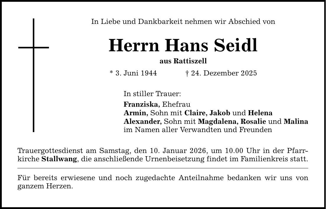 In Liebe und Dankbarkeit nehmen wir Abschied von Herrn Hans Seidl aus Rattiszell * 3. Juni 1944 _ 24. Dezember 2025 In stiller Trauer: Franziska, Ehefrau Armin, Sohn mit Claire, Jakob und Helena Alexander, Sohn mit Magdalena, Rosalie und Malina im Namen aller Verwandten und Freunden Trauergottesdienst am Samstag, den 10. Januar 2026, um 10.00 Uhr in der Pfarrkirche Stallwang, die anschließende Urnenbeisetzung findet im Familienkreis statt. Für bereits erwiesene und noch zugedachte Anteilnahme bedanken wir uns von ganzem Herzen.