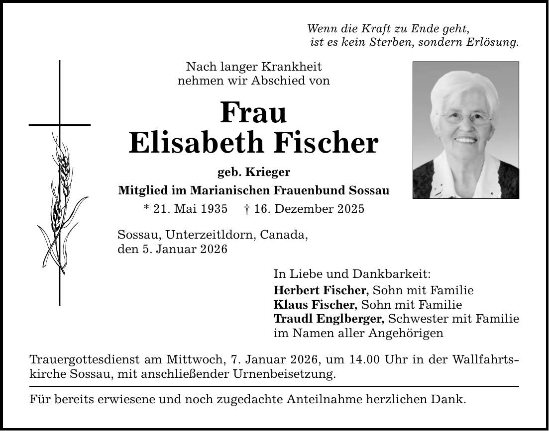 Wenn die Kraft zu Ende geht, ist es kein Sterben, sondern Erlösung. Nach langer Krankheit nehmen wir Abschied von Frau Elisabeth Fischer geb. Krieger Mitglied im Marianischen Frauenbund Sossau * 21. Mai 1935 _ 16. Dezember 2025 Sossau, Unterzeitldorn, Canada, den 5. Januar 2026 In Liebe und Dankbarkeit: Herbert Fischer, Sohn mit Familie Klaus Fischer, Sohn mit Familie Traudl Englberger, Schwester mit Familie im Namen aller Angehörigen Trauergottesdienst am Mittwoch, 7. Januar 2026, um 14.00 Uhr in der Wallfahrtskirche Sossau, mit anschließender Urnenbeisetzung. Für bereits erwiesene und noch zugedachte Anteilnahme herzlichen Dank.