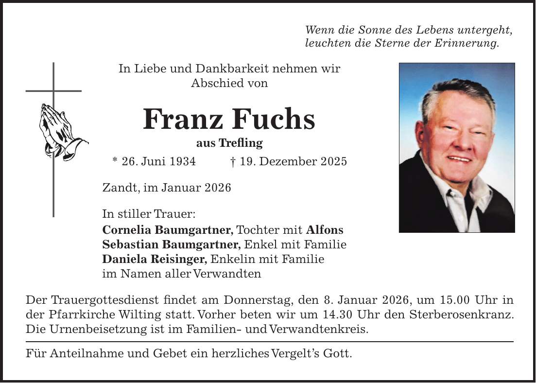 Wenn die Sonne des Lebens untergeht, leuchten die Sterne der Erinnerung. In Liebe und Dankbarkeit nehmen wir Abschied von Franz Fuchs aus Trefling * 26. Juni 1934 + 19. Dezember 2025 Zandt, im Januar 2026 In stiller Trauer: Cornelia Baumgartner, Tochter mit Alfons Sebastian Baumgartner, Enkel mit Familie Daniela Reisinger, Enkelin mit Familie im Namen aller Verwandten Der Trauergottesdienst findet am Donnerstag, den 8. Januar 2026, um 15.00 Uhr in der Pfarrkirche Wilting statt. Vorher beten wir um 14.30 Uhr den Sterberosenkranz. Die Urnenbeisetzung ist im Familien- und Verwandtenkreis. Für Anteilnahme und Gebet ein herzliches Vergelt's Gott.