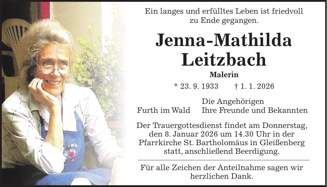 Ein langes und erfülltes Leben ist friedvoll zu Ende gegangen. Jenna-Mathilda Leitzbach Malerin * 23. 9. 1933 + 1. 1. 2026 Die Angehörigen Furth im Wald Ihre Freunde und Bekannten Der Trauergottesdienst findet am Donnerstag, den 8. Januar 2026 um 14.30 Uhr in der Pfarrkirche St. Bartholomäus in Gleißenberg statt, anschließend Beerdigung. Für alle Zeichen der Anteilnahme sagen wir herzlichen Dank.