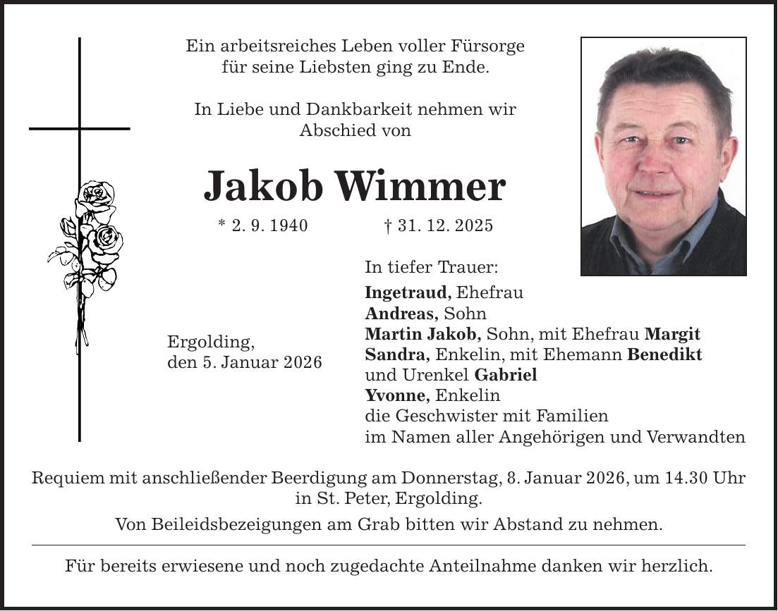 Ein arbeitsreiches Leben voller Fürsorge für seine Liebsten ging zu Ende. In Liebe und Dankbarkeit nehmen wir Abschied von Jakob Wimmer * 2. 9. 1940 + 31. 12. 2025 In tiefer Trauer: Ingetraud, Ehefrau Andreas, Sohn Martin Jakob, Sohn, mit Ehefrau Margit Sandra, Enkelin, mit Ehemann Benedikt und Urenkel Gabriel Yvonne, Enkelin die Geschwister mit Familien im Namen aller Angehörigen und Verwandten Requiem mit anschließender Beerdigung am Donnerstag, 8. Januar 2026, um 14.30 Uhr in St. Peter, Ergolding. Von Beileidsbezeigungen am Grab bitten wir Abstand zu nehmen. Für bereits erwiesene und noch zugedachte Anteilnahme danken wir herzlich.Ergolding, den 5. Januar 2026