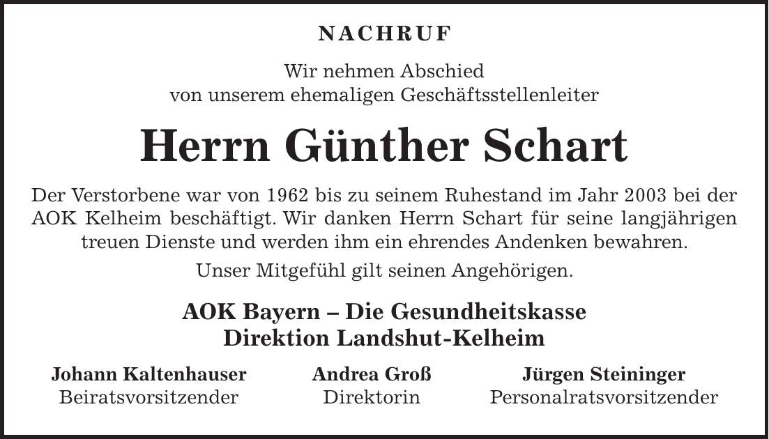  NACHRUF Wir nehmen Abschied von unserem ehemaligen Geschäftsstellenleiter Herrn Günther Schart Der Verstorbene war von 1962 bis zu seinem Ruhestand im Jahr 2003 bei der AOK Kelheim beschäftigt. Wir danken Herrn Schart für seine langjährigen treuen Dienste und werden ihm ein ehrendes Andenken bewahren. Unser Mitgefühl gilt seinen Angehörigen. AOK Bayern - Die Gesundheitskasse Direktion Landshut-Kelheim Johann Kaltenhauser Andrea Groß Jürgen Steininger Beiratsvorsitzender Direktorin Personalratsvorsitzender