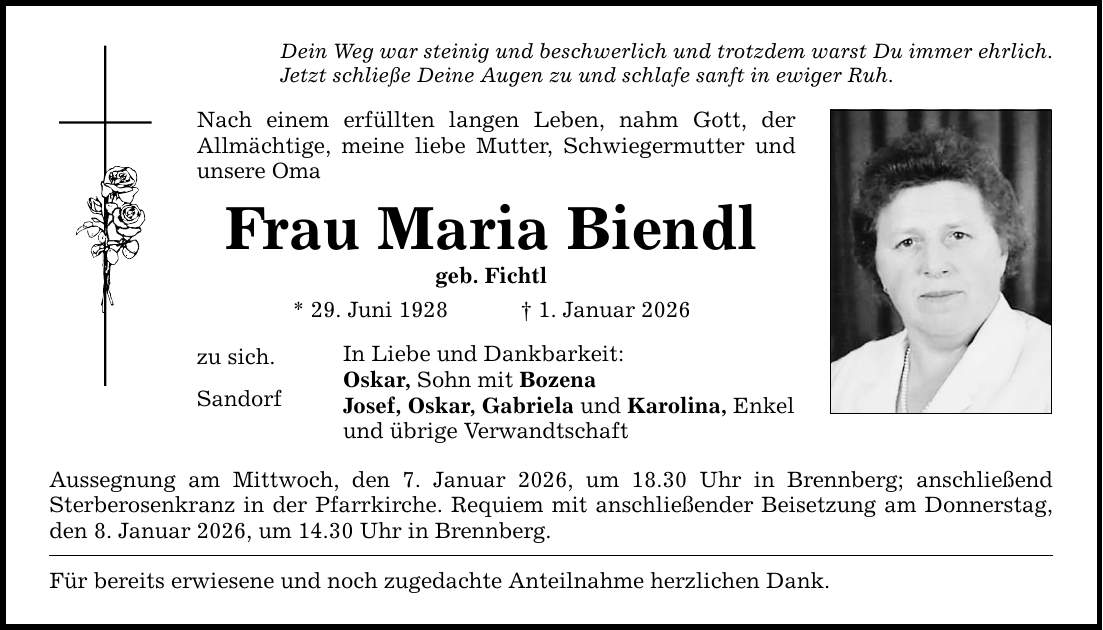Dein Weg war steinig und beschwerlich und trotzdem warst Du immer ehrlich. Jetzt schließe Deine Augen zu und schlafe sanft in ewiger Ruh. Nach einem erfüllten langen Leben, nahm Gott, der ­Allmächtige, meine liebe Mutter, Schwiegermutter und unsere Oma Frau Maria Biendl geb. Fichtl * 29. Juni 1928 _ 1. Januar 2026 zu sich. Sandorf In Liebe und Dankbarkeit: Oskar, Sohn mit Bozena Josef, Oskar, Gabriela und Karolina, Enkel und übrige Verwandtschaft Aussegnung am Mittwoch, den 7. Januar 2026, um 18.30 Uhr in Brennberg; anschließend ­Sterberosenkranz in der Pfarrkirche. Requiem mit anschließender Beisetzung am Donnerstag, den 8. Januar 2026, um 14.30 Uhr in Brennberg. Für bereits erwiesene und noch zugedachte Anteilnahme herzlichen Dank.