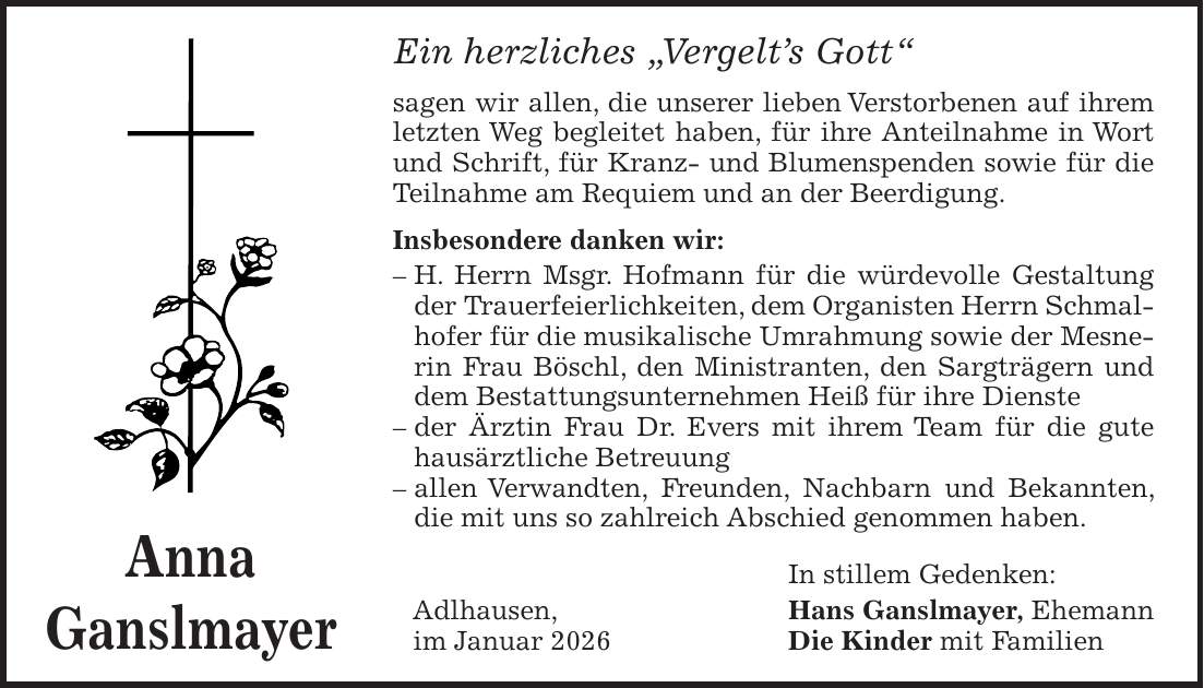 Ein herzliches 'Vergelt's Gott' sagen wir allen, die unserer lieben Verstorbenen auf ihrem letzten Weg begleitet haben, für ihre Anteilnahme in Wort und Schrift, für Kranz- und Blumenspenden sowie für die Teilnahme am Requiem und an der Beerdigung. Insbesondere danken wir: - H. Herrn Msgr. Hofmann für die würdevolle Gestaltung der Trauerfeierlichkeiten, dem Organisten Herrn Schmalhofer für die musikalische Umrahmung sowie der Mesnerin Frau Böschl, den Ministranten, den Sargträgern und dem Bestattungsunternehmen Heiß für ihre Dienste - der Ärztin Frau Dr. Evers mit ihrem Team für die gute hausärztliche Betreuung - allen Verwandten, Freunden, Nachbarn und Bekannten, die mit uns so zahlreich Abschied genommen haben. In stillem Gedenken: Adlhausen, Hans Ganslmayer, Ehemann im Januar 2026 Die Kinder mit FamilienAnna Ganslmayer