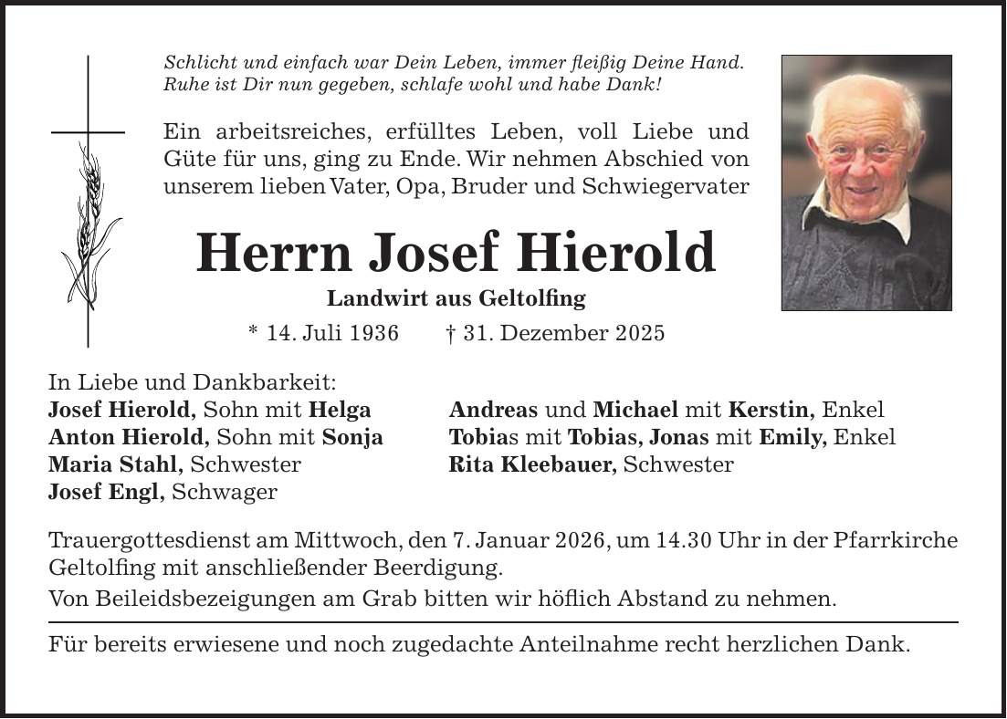 Schlicht und einfach war Dein Leben, immer fleißig Deine Hand. Ruhe ist Dir nun gegeben, schlafe wohl und habe Dank! Ein arbeitsreiches, erfülltes Leben, voll Liebe und Güte für uns, ging zu Ende. Wir nehmen Abschied von unserem lieben Vater, Opa, Bruder und Schwiegervater Herrn Josef Hierold Landwirt aus Geltolfing * 14. Juli 1936 + 31. Dezember 2025 In Liebe und Dankbarkeit: Josef Hierold, Sohn mit Helga Andreas und Michael mit Kerstin, Enkel Anton Hierold, Sohn mit Sonja Tobias mit Tobias, Jonas mit Emily, Enkel Maria Stahl, Schwester Rita Kleebauer, Schwester Josef Engl, Schwager Trauergottesdienst am Mittwoch, den 7. Januar 2026, um 14.30 Uhr in der Pfarrkirche Geltolfing mit anschließender Beerdigung. Von Beileidsbezeigungen am Grab bitten wir höflich Abstand zu nehmen. Für bereits erwiesene und noch zugedachte Anteilnahme recht herzlichen Dank.