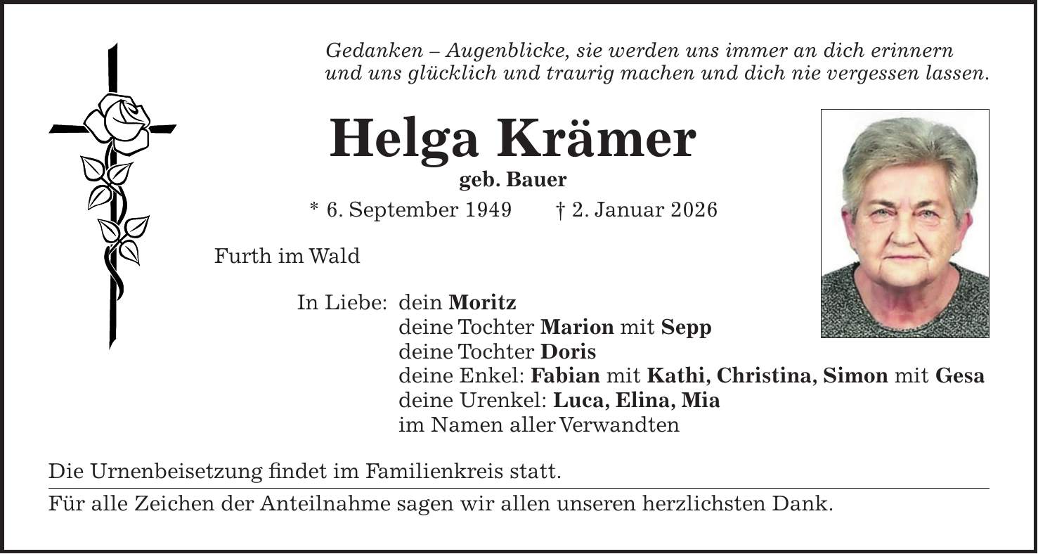 Gedanken - Augenblicke, sie werden uns immer an dich erinnern und uns glücklich und traurig machen und dich nie vergessen lassen. Helga Krämer geb. Bauer * 6. September 1949 + 2. Januar 2026 Furth im Wald In Liebe: dein Moritz deine Tochter Marion mit Sepp deine Tochter Doris deine Enkel: Fabian mit Kathi, Christina, Simon mit Gesa deine Urenkel: Luca, Elina, Mia im Namen aller Verwandten Die Urnenbeisetzung findet im Familienkreis statt. Für alle Zeichen der Anteilnahme sagen wir allen unseren herzlichsten Dank.
