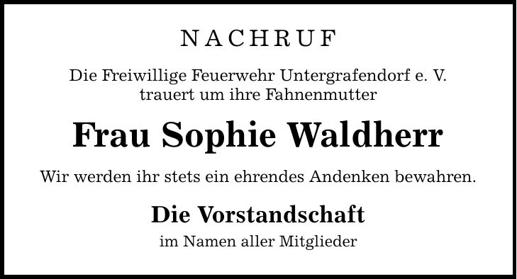NACHRUF Die Freiwillige Feuerwehr Untergrafendorf e. V. trauert um ihre Fahnenmutter Frau Sophie Waldherr Wir werden ihr stets ein ehrendes Andenken bewahren. Die Vorstandschaft im Namen aller Mitglieder