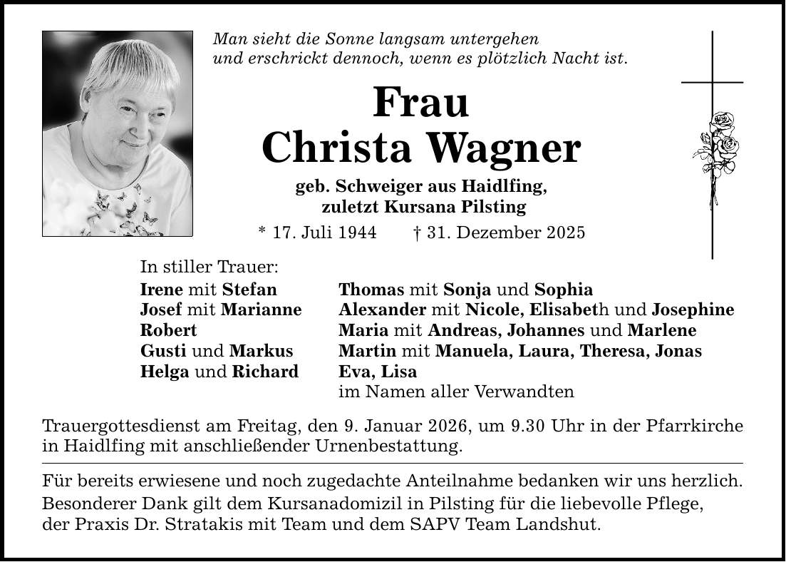Man sieht die Sonne langsam untergehen und erschrickt dennoch, wenn es plötzlich Nacht ist.In stiller Trauer:FrauChrista Wagnergeb. Schweiger aus Haidlfing, zuletzt Kursana Pilsting* 17. Juli 1944 _ 31. Dezember 2025Irene mit Stefan Thomas mit Sonja und SophiaJosef mit Marianne Alexander mit Nicole, Elisabeth und JosephineRobert Maria mit Andreas, Johannes und MarleneGusti und Markus Martin mit Manuela, Laura, Theresa, JonasHelga und Richard Eva, Lisa im Namen aller VerwandtenTrauergottesdienst am Freitag, den 9. Januar 2026, um 9.30 Uhr in der Pfarrkirche in Haidlfing mit anschließender Urnenbestattung.Für bereits erwiesene und noch zugedachte Anteilnahme bedanken wir uns herzlich. Besonderer Dank gilt dem Kursanadomizil in Pilsting für die liebevolle Pflege, der Praxis Dr. Stratakis mit Team und dem SAPV Team Landshut.