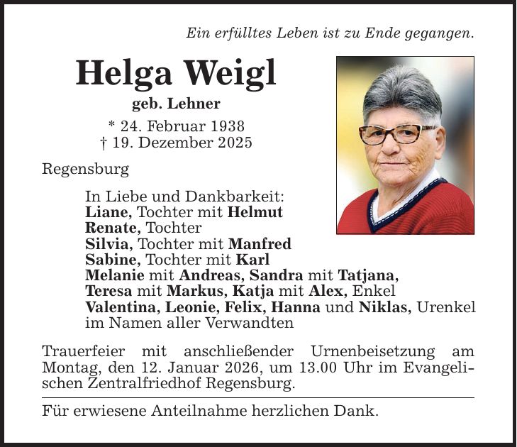 Ein erfülltes Leben ist zu Ende gegangen. Helga Weigl geb. Lehner * 24. Februar 1938 _ 19. Dezember 2025 Regensburg In Liebe und Dankbarkeit: Liane, Tochter mit Helmut Renate, Tochter Silvia, Tochter mit Manfred Sabine, Tochter mit Karl Melanie mit Andreas, Sandra mit Tatjana, Teresa mit Markus, Katja mit Alex, Enkel Valentina, Leonie, Felix, Hanna und Niklas, Urenkel im Namen aller Verwandten Trauerfeier mit anschließender Urnenbeisetzung am ­Montag, den 12. Januar 2026, um 13.00 Uhr im Evangelischen Zentralfriedhof Regensburg. Für erwiesene Anteilnahme herzlichen Dank.