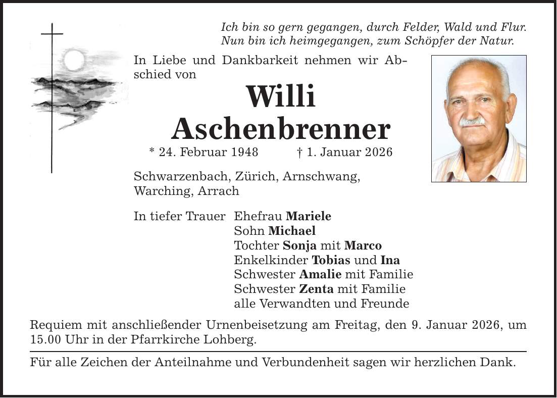 Ich bin so gern gegangen, durch Felder, Wald und Flur. Nun bin ich heimgegangen, zum Schöpfer der Natur. In Liebe und Dankbarkeit nehmen wir Abschied von Willi Aschenbrenner * 24. Februar 1948 _ 1. Januar 2026 Schwarzenbach, Zürich, Arnschwang, Warching, Arrach In tiefer Trauer Ehefrau Mariele Sohn Michael Tochter Sonja mit Marco Enkelkinder Tobias und Ina Schwester Amalie mit Familie Schwester Zenta mit Familie alle Verwandten und Freunde Requiem mit anschließender Urnenbeisetzung am Freitag, den 9. Januar 2026, um 15.00 Uhr in der Pfarrkirche Lohberg. Für alle Zeichen der Anteilnahme und Verbundenheit sagen wir herzlichen Dank.
