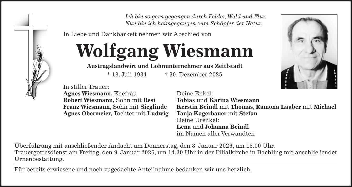 Ich bin so gern gegangen durch Felder, Wald und Flur. Nun bin ich heimgegangen zum Schöpfer der Natur. In Liebe und Dankbarkeit nehmen wir Abschied von Wolfgang Wiesmann Austragslandwirt und Lohnunternehmer aus Zeitlstadt * 18. Juli 1934 + 30. Dezember 2025 In stiller Trauer: Agnes Wiesmann, Ehefrau Deine Enkel: Robert Wiesmann, Sohn mit Resi Tobias und Karina Wiesmann Franz Wiesmann, Sohn mit Sieglinde Kerstin Beindl mit Thomas, Ramona Laaber mit Michael Agnes Obermeier, Tochter mit Ludwig Tanja Kagerbauer mit Stefan Deine Urenkel: Lena und Johanna Beindl im Namen aller Verwandten Überführung mit anschließender Andacht am Donnerstag, den 8. Januar 2026, um 18.00 Uhr. Trauergottesdienst am Freitag, den 9. Januar 2026, um 14.30 Uhr in der Filialkirche in Bachling mit anschließender Urnenbestattung. Für bereits erwiesene und noch zugedachte Anteilnahme bedanken wir uns herzlich.