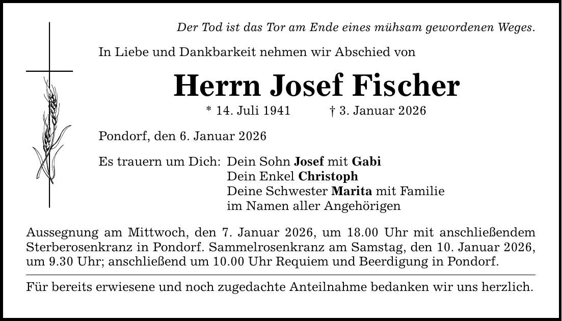 Der Tod ist das Tor am Ende eines mühsam gewordenen Weges. In Liebe und Dankbarkeit nehmen wir Abschied von Herrn Josef Fischer * 14. Juli 1941 _ 3. Januar 2026 Pondorf, den 6. Januar 2026 Es trauern um Dich: Dein Sohn Josef mit Gabi Dein Enkel Christoph Deine Schwester Marita mit Familie im Namen aller Angehörigen Aussegnung am Mittwoch, den 7. Januar 2026, um 18.00 Uhr mit anschließendem Sterbe­rosenkranz in Pondorf. Sammelrosenkranz am Samstag, den 10. Januar 2026, um 9.30 Uhr; anschließend um 10.00 Uhr Requiem und Beerdigung in Pondorf. Für bereits erwiesene und noch zugedachte Anteilnahme bedanken wir uns herzlich.