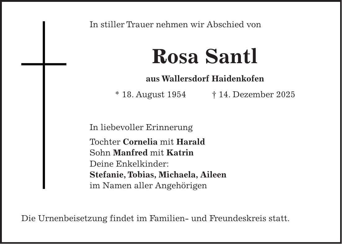 In stiller Trauer nehmen wir Abschied von Rosa Santl aus Wallersdorf Haidenkofen * 18. August 1954 + 14. Dezember 2025 In liebevoller Erinnerung Tochter Cornelia mit Harald Sohn Manfred mit Katrin Deine Enkelkinder: Stefanie, Tobias, Michaela, Aileen im Namen aller Angehörigen Die Urnenbeisetzung findet im Familien- und Freundeskreis statt.