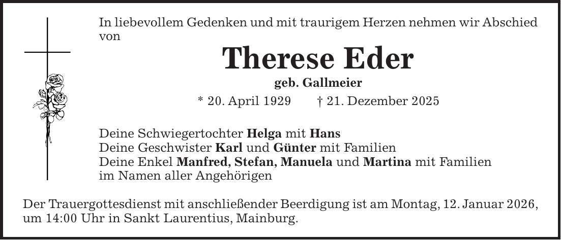 In liebevollem Gedenken und mit traurigem Herzen nehmen wir Abschied von Therese Eder geb. Gallmeier * 20. April 1929 + 21. Dezember 2025 Deine Schwiegertochter Helga mit Hans Deine Geschwister Karl und Günter mit Familien Deine Enkel Manfred, Stefan, Manuela und Martina mit Familien im Namen aller Angehörigen Der Trauergottesdienst mit anschließender Beerdigung ist am Montag, 12. Januar 2026, um 14:00 Uhr in Sankt Laurentius, Mainburg.