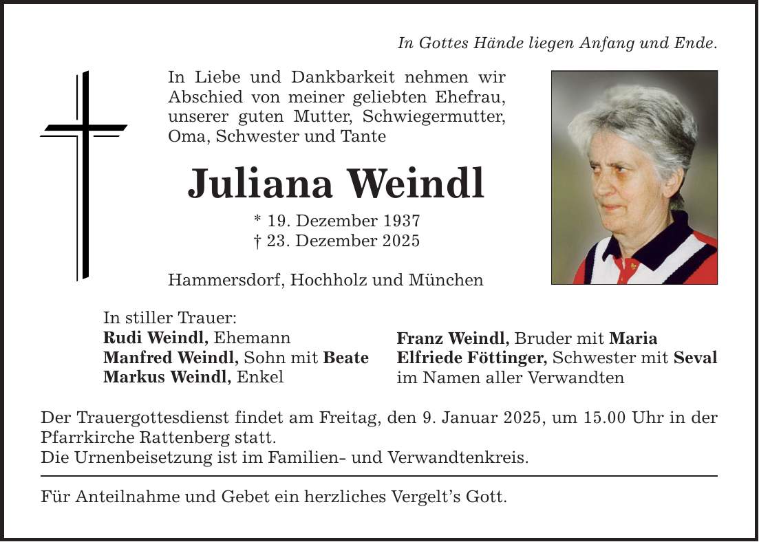 In Gottes Hände liegen Anfang und Ende.In Liebe und Dankbarkeit nehmen wir Abschied von meiner geliebten Ehefrau, unserer guten Mutter, Schwiegermutter, Oma, Schwester und TanteJuliana Weindl* 19. Dezember 1937_ 23. Dezember 2025Hammersdorf, Hochholz und MünchenIn stiller Trauer:Rudi Weindl, EhemannManfred Weindl, Sohn mit BeateMarkus Weindl, EnkelDer Trauergottesdienst findet am Freitag, den 9. Januar 2025, um 15.00 Uhr in der Pfarrkirche Rattenberg statt.Die Urnenbeisetzung ist im Familien- und Verwandtenkreis.Für Anteilnahme und Gebet ein herzliches Vergelt's Gott.Franz Weindl, Bruder mit MariaElfriede Föttinger, Schwester mit Sevalim Namen aller Verwandten