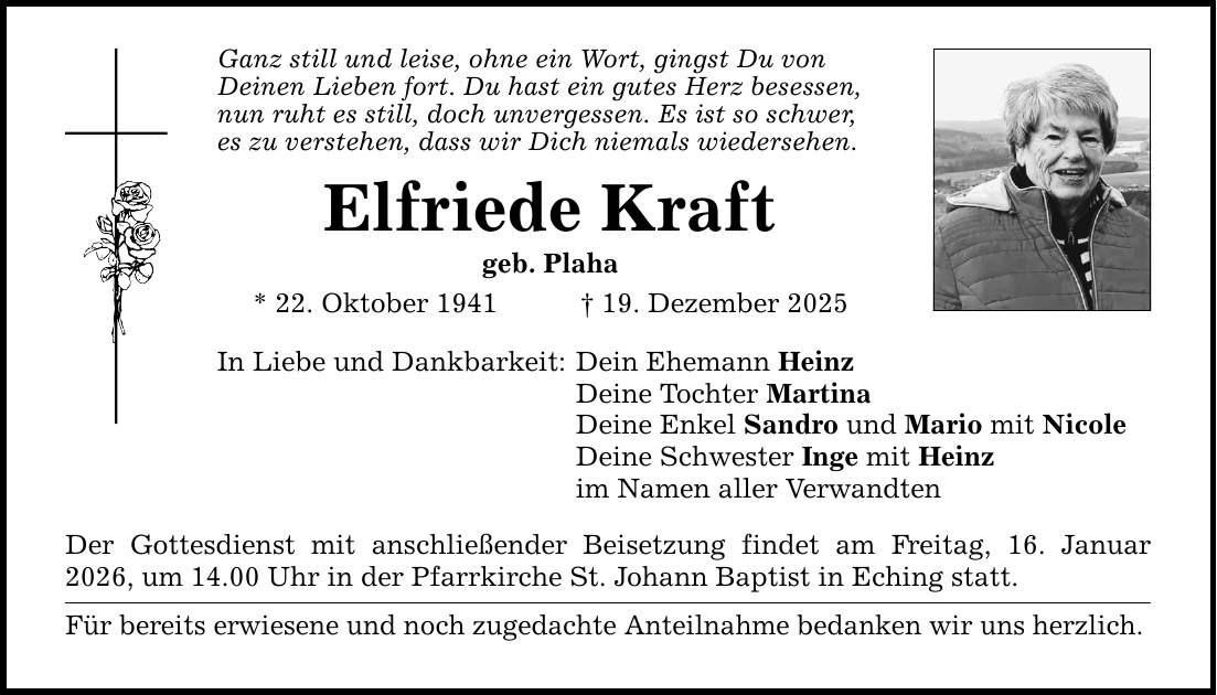 Ganz still und leise, ohne ein Wort, gingst Du von Deinen Lieben fort. Du hast ein gutes Herz besessen, nun ruht es still, doch unvergessen. Es ist so schwer, es zu verstehen, dass wir Dich niemals wiedersehen. Elfriede Kraft geb. Plaha * 22. Oktober 1941 _ 19. Dezember 2025 In Liebe und Dankbarkeit: Dein Ehemann Heinz Deine Tochter Martina Deine Enkel Sandro und Mario mit Nicole Deine Schwester Inge mit Heinz im Namen aller Verwandten Der Gottesdienst mit anschließender Beisetzung findet am Freitag, 16. Januar 2026, um 14.00 Uhr in der Pfarrkirche St. Johann Baptist in Eching statt. Für bereits erwiesene und noch zugedachte Anteilnahme bedanken wir uns herzlich.