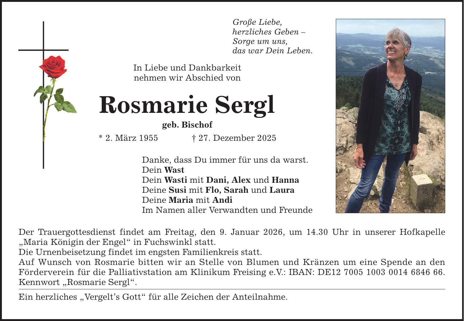 Große Liebe, herzliches Geben - Sorge um uns, das war Dein Leben. In Liebe und Dankbarkeit nehmen wir Abschied von Rosmarie Sergl geb. Bischof * 2. März 1955 _ 27. Dezember 2025 Danke, dass Du immer für uns da warst. Dein Wast Dein Wasti mit Dani, Alex und Hanna Deine Susi mit Flo, Sarah und Laura Deine Maria mit Andi Im Namen aller Verwandten und Freunde Der Trauergottesdienst findet am Freitag, den 9. Januar 2026, um 14.30 Uhr in unserer Hofkapelle 