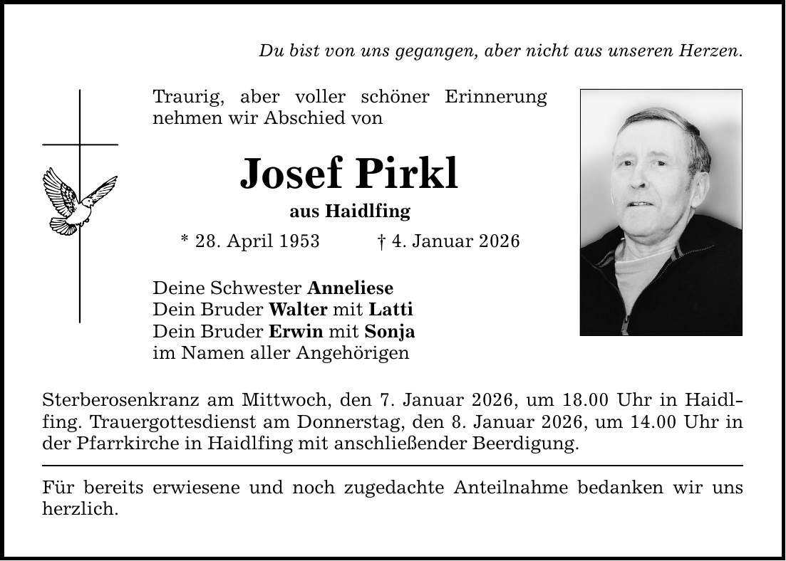 Du bist von uns gegangen, aber nicht aus unseren Herzen.Traurig, aber voller schöner Erinnerung ­nehmen wir Abschied vonJosef Pirklaus Haidlfing* 28. April 1953 _ 4. Januar 2026Deine Schwester AnnelieseDein Bruder Walter mit LattiDein Bruder Erwin mit Sonjaim Namen aller AngehörigenSterberosenkranz am Mittwoch, den 7. Januar 2026, um 18.00 Uhr in Haidlfing. Trauergottesdienst am Donnerstag, den 8. Januar 2026, um 14.00 Uhr in der Pfarrkirche in Haidlfing mit anschließender Beerdigung.Für bereits erwiesene und noch zugedachte Anteilnahme bedanken wir uns herzlich.