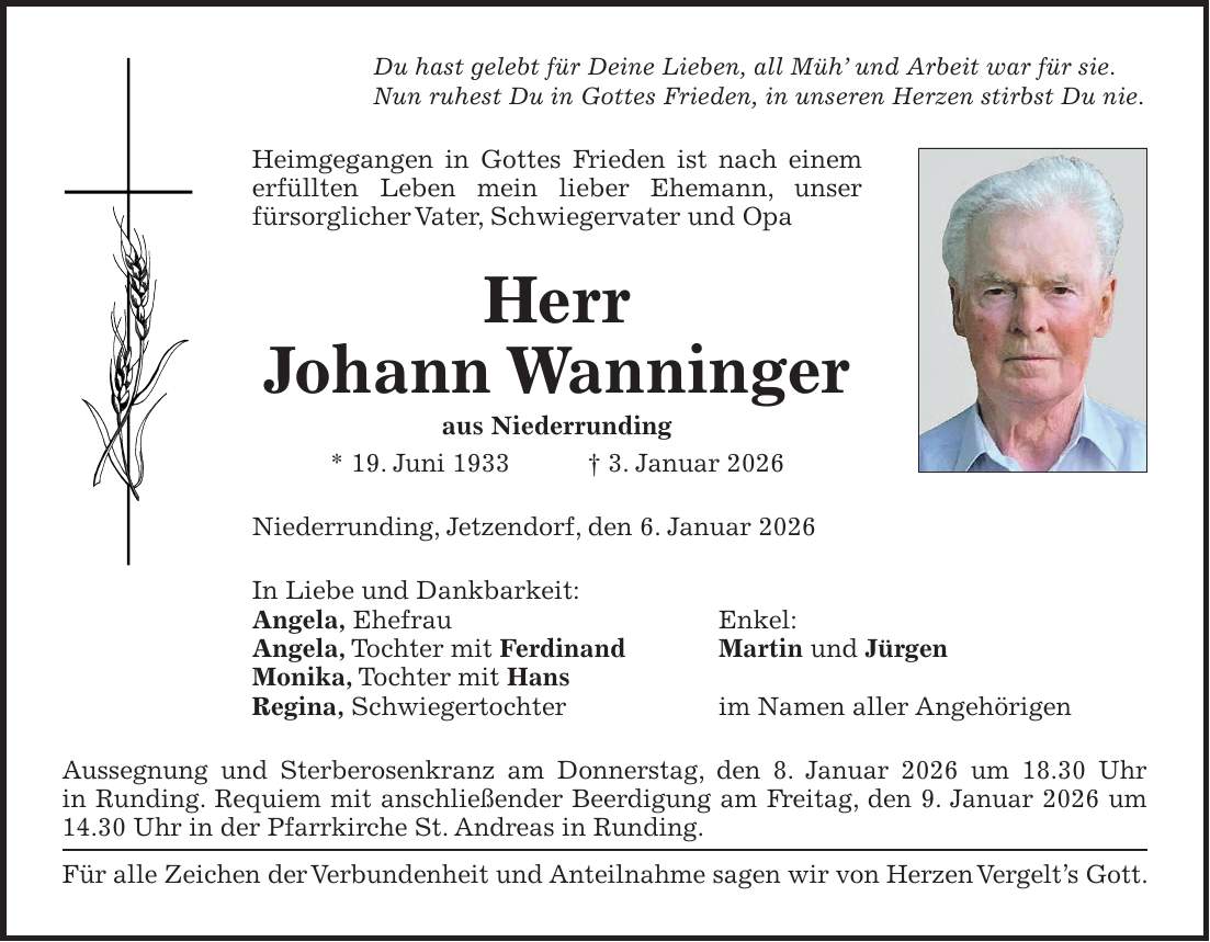 Du hast gelebt für Deine Lieben, all Müh' und Arbeit war für sie. Nun ruhest Du in Gottes Frieden, in unseren Herzen stirbst Du nie. Heimgegangen in Gottes Frieden ist nach einem erfüllten Leben mein lieber Ehemann, unser fürsorglicher Vater, Schwiegervater und Opa Herr Johann Wanninger aus Niederrunding * 19. Juni 1933 + 3. Januar 2026 Niederrunding, Jetzendorf, den 6. Januar 2026 In Liebe und Dankbarkeit: Angela, Ehefrau Enkel: Angela, Tochter mit Ferdinand Martin und Jürgen Monika, Tochter mit Hans Regina, Schwiegertochter im Namen aller Angehörigen Aussegnung und Sterberosenkranz am Donnerstag, den 8. Januar 2026 um 18.30 Uhr in Runding. Requiem mit anschließender Beerdigung am Freitag, den 9. Januar 2026 um 14.30 Uhr in der Pfarrkirche St. Andreas in Runding. Für alle Zeichen der Verbundenheit und Anteilnahme sagen wir von Herzen Vergelt's Gott.