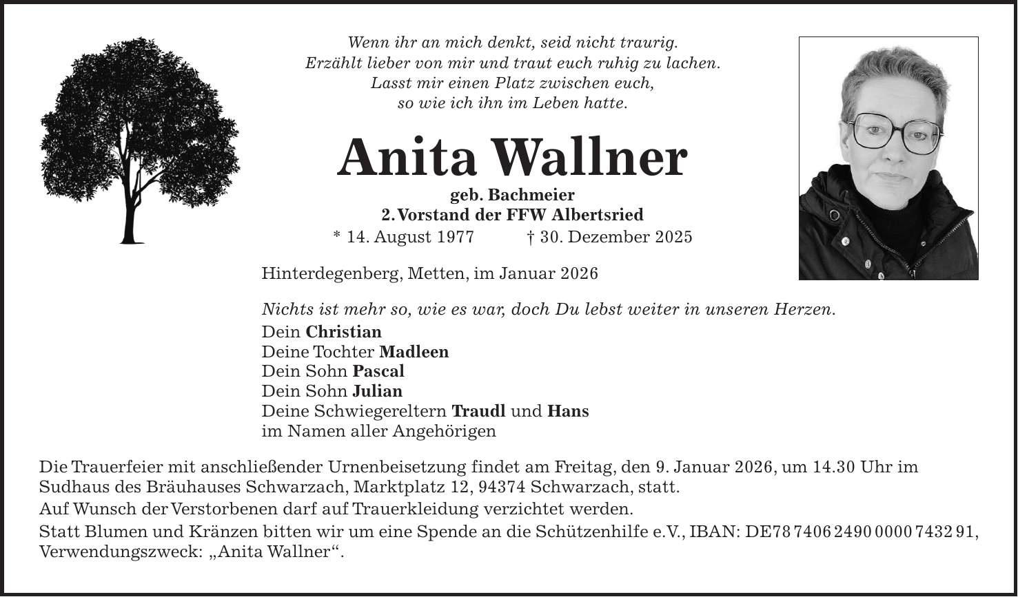 Wenn ihr an mich denkt, seid nicht traurig. Erzählt lieber von mir und traut euch ruhig zu lachen. Lasst mir einen Platz zwischen euch, so wie ich ihn im Leben hatte. Anita Wallner geb. Bachmeier 2. Vorstand der FFW Albertsried * 14. August 1977 + 30. Dezember 2025 Hinterdegenberg, Metten, im Januar 2026 Nichts ist mehr so, wie es war, doch Du lebst weiter in unseren Herzen. Dein Christian Deine Tochter Madleen Dein Sohn Pascal Dein Sohn Julian Deine Schwiegereltern Traudl und Hans im Namen aller Angehörigen Die Trauerfeier mit anschließender Urnenbeisetzung findet am Freitag, den 9. Januar 2026, um 14.30 Uhr im Sudhaus des Bräuhauses Schwarzach, Marktplatz 12, 94374 Schwarzach, statt. Auf Wunsch der Verstorbenen darf auf Trauerkleidung verzichtet werden. Statt Blumen und Kränzen bitten wir um eine Spende an die Schützenhilfe e.V., IBAN: DE***, Verwendungszweck: 'Anita Wallner'.