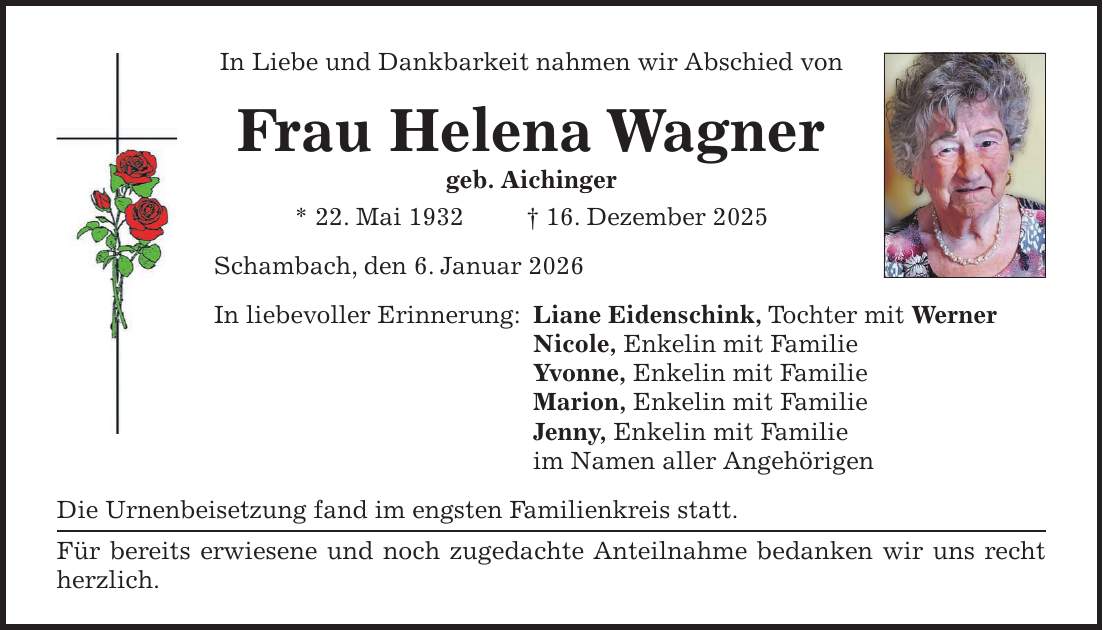 In Liebe und Dankbarkeit nahmen wir Abschied von Frau Helena Wagner geb. Aichinger * 22. Mai 1932 + 16. Dezember 2025 Schambach, den 6. Januar 2026 In liebevoller Erinnerung: Liane Eidenschink, Tochter mit Werner Nicole, Enkelin mit Familie Yvonne, Enkelin mit Familie Marion, Enkelin mit Familie Jenny, Enkelin mit Familie im Namen aller Angehörigen Die Urnenbeisetzung fand im engsten Familienkreis statt. Für bereits erwiesene und noch zugedachte Anteilnahme bedanken wir uns recht herzlich. 