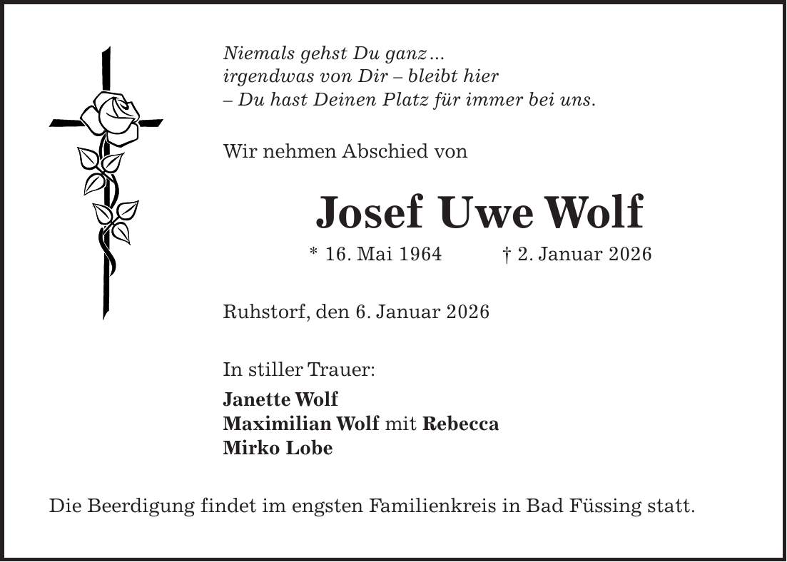 Niemals gehst Du ganz ... irgendwas von Dir - bleibt hier - Du hast Deinen Platz für immer bei uns. Wir nehmen Abschied von Josef Uwe Wolf * 16. Mai 1964 + 2. Januar 2026 Ruhstorf, den 6. Januar 2026 In stiller Trauer: Janette Wolf Maximilian Wolf mit Rebecca Mirko Lobe Die Beerdigung findet im engsten Familienkreis in Bad Füssing statt. 