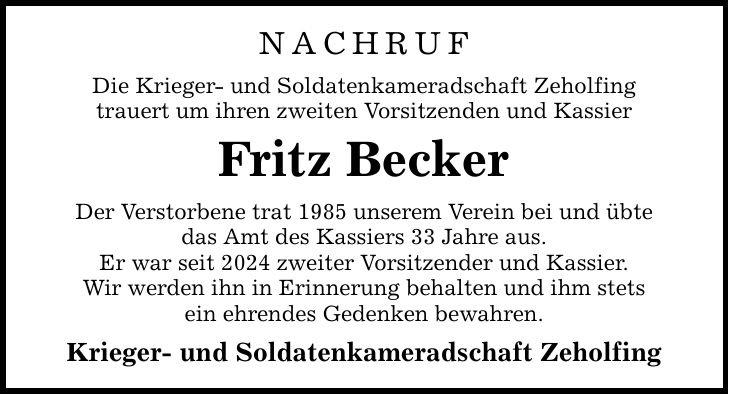 NACHRUF Die Krieger- und Soldatenkameradschaft Zeholfing trauert um ihren zweiten Vorsitzenden und Kassier Fritz Becker Der Verstorbene trat 1985 unserem Verein bei und übte das Amt des Kassiers 33 Jahre aus. Er war seit 2024 zweiter Vorsitzender und Kassier. Wir werden ihn in Erinnerung behalten und ihm stets ein ehrendes Gedenken bewahren. Krieger- und Soldatenkameradschaft Zeholfing