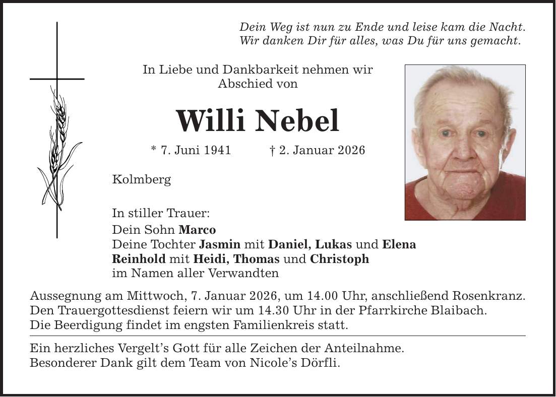 Dein Weg ist nun zu Ende und leise kam die Nacht.Wir danken Dir für alles, was Du für uns gemacht. In Liebe und Dankbarkeit nehmen wirAbschied vonWilli Nebel* 7. Juni 1941 _ 2. Januar 2026KolmbergIn stiller Trauer:Dein Sohn MarcoDeine Tochter Jasmin mit Daniel, Lukas und ElenaReinhold mit Heidi, Thomas und Christophim Namen aller VerwandtenAussegnung am Mittwoch, 7. Januar 2026, um 14.00 Uhr, anschließend Rosenkranz.Den Trauergottesdienst feiern wir um 14.30 Uhr in der Pfarrkirche Blaibach.Die Beerdigung findet im engsten Familienkreis statt.Ein herzliches Vergelt's Gott für alle Zeichen der Anteilnahme.Besonderer Dank gilt dem Team von Nicole's Dörfli.