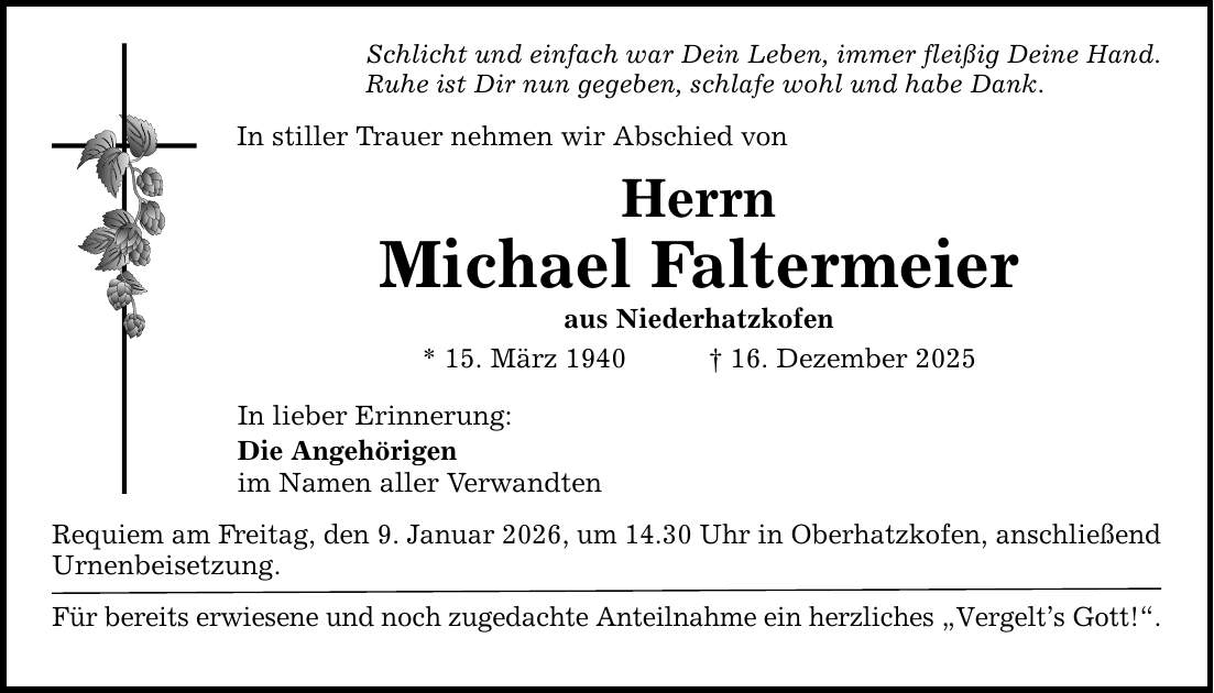 Schlicht und einfach war Dein Leben, immer fleißig Deine Hand. Ruhe ist Dir nun gegeben, schlafe wohl und habe Dank. In stiller Trauer nehmen wir Abschied von Herrn Michael Faltermeier aus Niederhatzkofen * 15. März 1940 _ 16. Dezember 2025 In lieber Erinnerung: Die Angehörigen im Namen aller Verwandten Requiem am Freitag, den 9. Januar 2026, um 14.30 Uhr in Oberhatzkofen, anschließend Urnenbeisetzung. Für bereits erwiesene und noch zugedachte Anteilnahme ein herzliches 