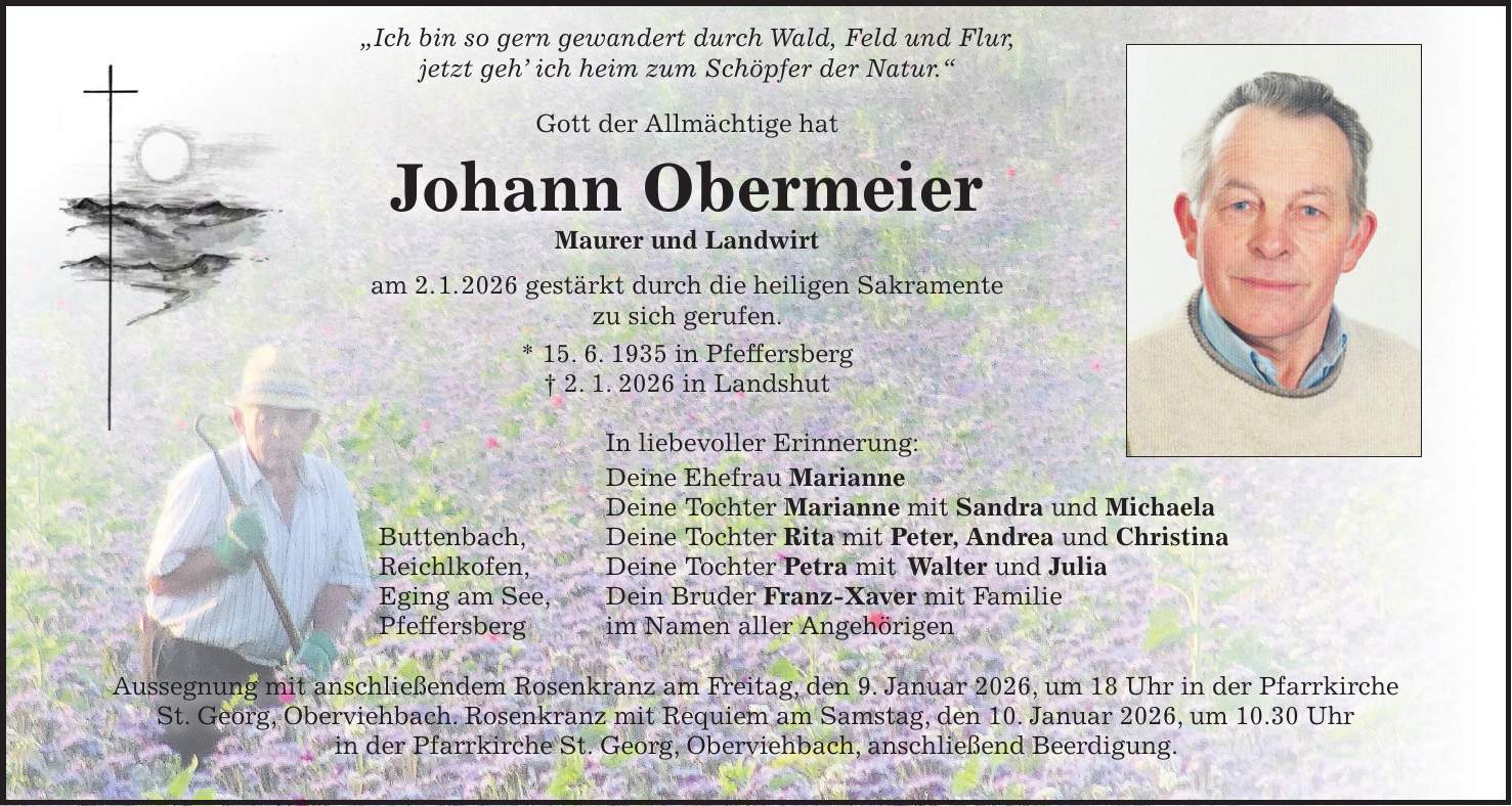  'Ich bin so gern gewandert durch Wald, Feld und Flur, jetzt geh' ich heim zum Schöpfer der Natur.' Gott der Allmächtige hat Johann Obermeier Maurer und Landwirt am 2. 1. 2026 gestärkt durch die heiligen Sakramente zu sich gerufen. * 15. 6. 1935 in Pfeffersberg + 2. 1. 2026 in Landshut In liebevoller Erinnerung: Deine Ehefrau Marianne Deine Tochter Marianne mit Sandra und Michaela Buttenbach, Deine Tochter Rita mit Peter, Andrea und Christina Reichlkofen, Deine Tochter Petra mit Walter und Julia Eging am See, Dein Bruder Franz-Xaver mit Familie Pfeffersberg im Namen aller Angehörigen Aussegnung mit anschließendem Rosenkranz am Freitag, den 9. Januar 2026, um 18 Uhr in der Pfarrkirche St. Georg, Oberviehbach. Rosenkranz mit Requiem am Samstag, den 10. Januar 2026, um 10.30 Uhr in der Pfarrkirche St. Georg, Oberviehbach, anschließend Beerdigung. 