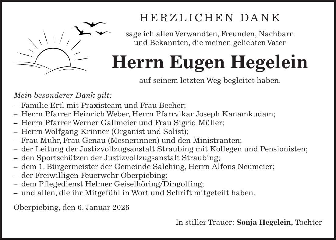 Herzlichen Dank sage ich allen Verwandten, Freunden, Nachbarn und Bekannten, die meinen geliebten Vater Herrn Eugen Hegelein auf seinem letzten Weg begleitet haben. Mein besonderer Dank gilt: - Familie Ertl mit Praxisteam und Frau Becher; - Herrn Pfarrer Heinrich Weber, Herrn Pfarrvikar Joseph Kanamkudam; - Herrn Pfarrer Werner Gallmeier und Frau Sigrid Müller; - Herrn Wolfgang Krinner (Organist und Solist); - Frau Muhr, Frau Genau (Mesnerinnen) und den Ministranten; - der Leitung der Justizvollzugsanstalt Straubing mit Kollegen und Pensionisten; - den Sportschützen der Justizvollzugsanstalt Straubing; - dem 1. Bürgermeister der Gemeinde Salching, Herrn Alfons Neumeier; - der Freiwilligen Feuerwehr Oberpiebing; - dem Pflegedienst Helmer Geiselhöring/Dingolfing; - und allen, die ihr Mitgefühl in Wort und Schrift mitgeteilt haben. Oberpiebing, den 6. Januar 2026 In stiller Trauer: Sonja Hegelein, Tochter