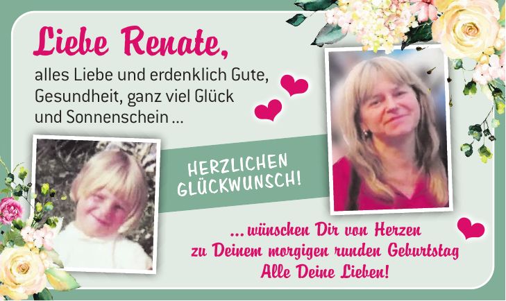 Liebe Renate, alles Liebe und erdenklich Gute,Gesundheit, ganz viel Glück und Sonnenscheinwünschen Dir von Herzen zu Deinemmorgigen runden GeburtstagAlle Deine Lieben!Liebe Renate, alles Liebe und erdenklich Gute, Gesundheit, ganz viel Glück und Sonnenschein ...Herzlichen Glückwunsch!... wünschen Dir von Herzen zu Deinem morgigen runden Geburtstag Alle Deine Lieben!