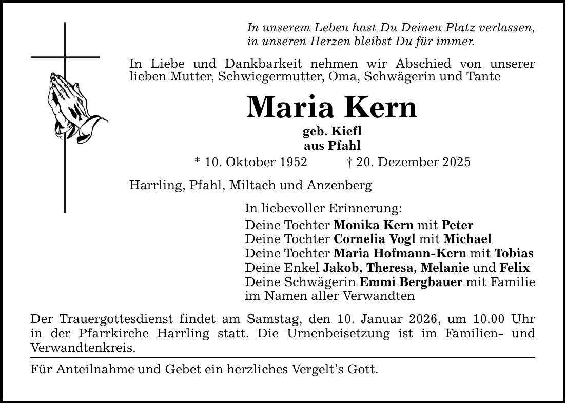 In unserem Leben hast Du Deinen Platz verlassen, in unseren Herzen bleibst Du für immer. In Liebe und Dankbarkeit nehmen wir Abschied von unserer lieben Mutter, Schwiegermutter, Oma, Schwägerin und Tante Maria Kern geb. Kiefl aus Pfahl * 10. Oktober 1952 _ 20. Dezember 2025 Harrling, Pfahl, Miltach und Anzenberg In liebevoller Erinnerung: Deine Tochter Monika Kern mit Peter Deine Tochter Cornelia Vogl mit Michael Deine Tochter Maria Hofmann-Kern mit Tobias Deine Enkel Jakob, Theresa, Melanie und Felix Deine Schwägerin Emmi Bergbauer mit Familie im Namen aller Verwandten Der Trauergottesdienst findet am Samstag, den 10. Januar 2026, um 10.00 Uhr in der Pfarrkirche Harrling statt. Die Urnenbeisetzung ist im Familien- und Verwandtenkreis. Für Anteilnahme und Gebet ein herzliches Vergelt's Gott.