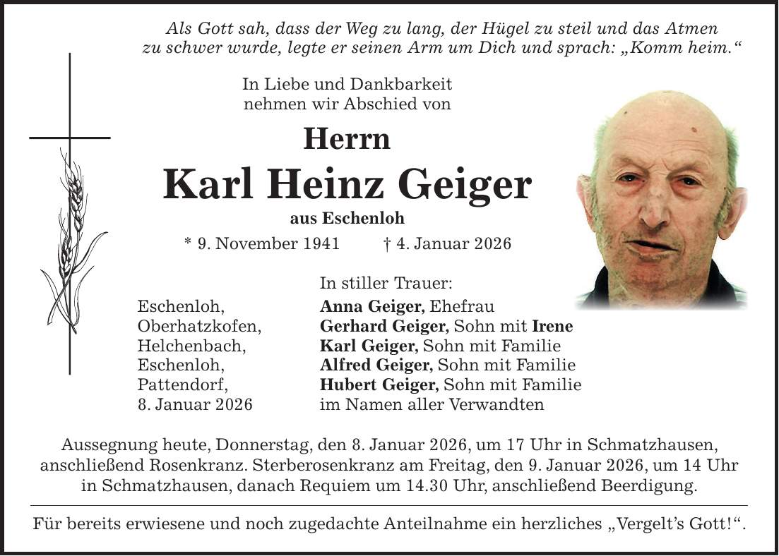  Als Gott sah, dass der Weg zu lang, der Hügel zu steil und das Atmen zu schwer wurde, legte er seinen Arm um Dich und sprach: 'Komm heim.' In Liebe und Dankbarkeit nehmen wir Abschied von Herrn Karl Heinz Geiger aus Eschenloh * 9. November 1941 + 4. Januar 2026 In stiller Trauer: Eschenloh, Anna Geiger, Ehefrau Oberhatzkofen, Gerhard Geiger, Sohn mit Irene Helchenbach, Karl Geiger, Sohn mit Familie Eschenloh, Alfred Geiger, Sohn mit Familie Pattendorf, Hubert Geiger, Sohn mit Familie 8. Januar 2026 im Namen aller Verwandten Aussegnung heute, Donnerstag, den 8. Januar 2026, um 17 Uhr in Schmatzhausen, anschließend Rosenkranz. Sterberosenkranz am Freitag, den 9. Januar 2026, um 14 Uhr in Schmatzhausen, danach Requiem um 14.30 Uhr, anschließend Beerdigung. Für bereits erwiesene und noch zugedachte Anteilnahme ein herzliches 'Vergelt's Gott!'.