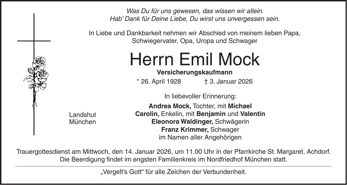  Was Du für uns gewesen, das wissen wir allein. Hab' Dank für Deine Liebe, Du wirst uns unvergessen sein. In Liebe und Dankbarkeit nehmen wir Abschied von meinem lieben Papa, Schwiegervater, Opa, Uropa und Schwager Herrn Emil Mock Versicherungskaufmann * 26. April 1928 + 3. Januar 2026 In liebevoller Erinnerung: Andrea Mock, Tochter, mit Michael Carolin, Enkelin, mit Benjamin und Valentin Eleonora Waldinger, Schwägerin Franz Krimmer, Schwager im Namen aller Angehörigen Trauergottesdienst am Mittwoch, den 14. Januar 2026, um 11.00 Uhr in der Pfarrkirche St. Margaret, Achdorf. Die Beerdigung findet im engsten Familienkreis im Nordfriedhof München statt. 'Vergelt's Gott' für alle Zeichen der Verbundenheit.Landshut München
