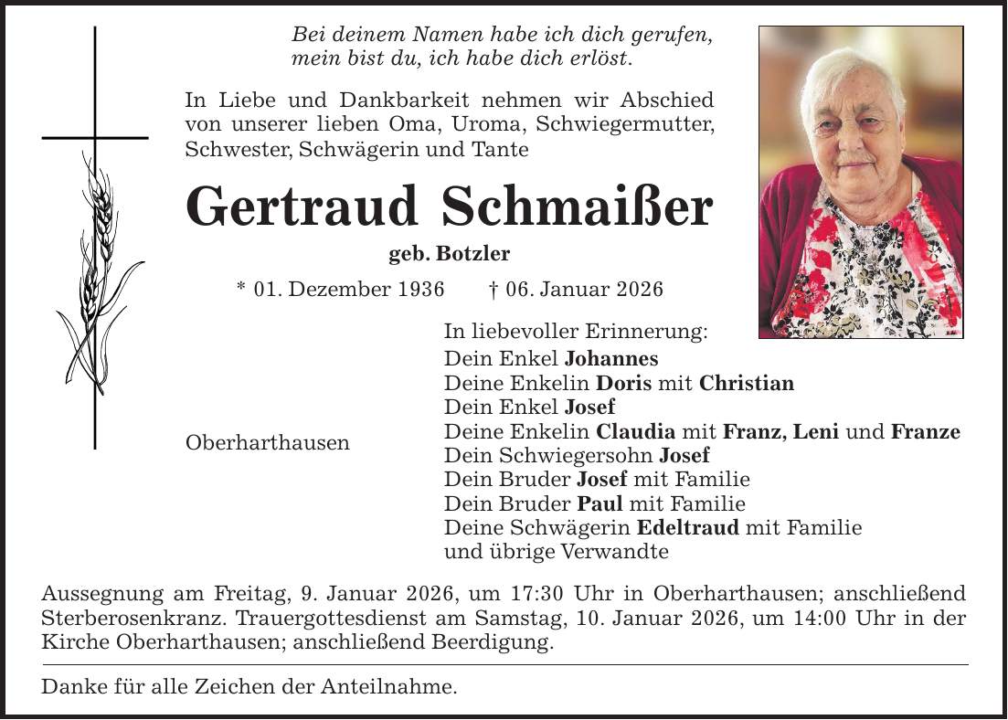 Bei deinem Namen habe ich dich gerufen, mein bist du, ich habe dich erlöst. In Liebe und Dankbarkeit nehmen wir Abschied von unserer lieben Oma, Uroma, Schwiegermutter, Schwester, Schwägerin und Tante Gertraud Schmaißer geb. Botzler * 01. Dezember 1936 + 06. Januar 2026 In liebevoller Erinnerung: Dein Enkel Johannes Deine Enkelin Doris mit Christian Dein Enkel Josef Deine Enkelin Claudia mit Franz, Leni und Franze Dein Schwiegersohn Josef Dein Bruder Josef mit Familie Dein Bruder Paul mit Familie Deine Schwägerin Edeltraud mit Familie und übrige Verwandte Aussegnung am Freitag, 9. Januar 2026, um 17:30 Uhr in Oberharthausen; anschließend Sterberosenkranz. Trauergottesdienst am Samstag, 10. Januar 2026, um 14:00 Uhr in der Kirche Oberharthausen; anschließend Beerdigung. Danke für alle Zeichen der Anteilnahme.Oberharthausen