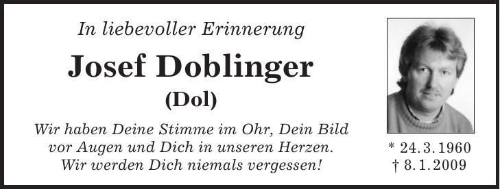 * 24. 3. 1960 + 8. 1. 2009In liebevoller Erinnerung Josef Doblinger (Dol) Wir haben Deine Stimme im Ohr, Dein Bild vor Augen und Dich in unseren Herzen. Wir werden Dich niemals vergessen!* 24. 3. 1960 + 8. 1. 2009IN MEMORIAM Josef Doblinger (Dol) Sterben ist kein ewiges getrennt werden; es gibt ein Wiedersehen an einem helleren Tag. (Michael Faulhaber)