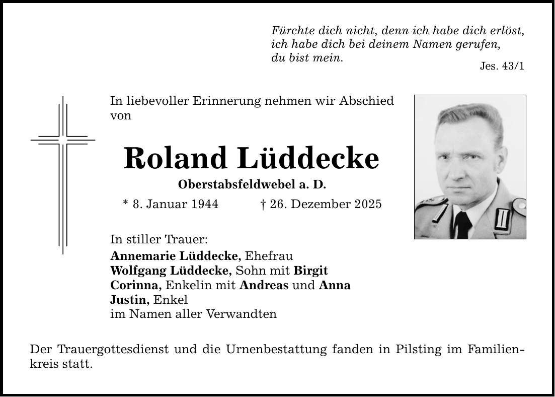 Fürchte dich nicht, denn ich habe dich erlöst, ich habe dich bei deinem Namen gerufen, du bist mein. Jes. 43/1 In liebevoller Erinnerung nehmen wir Abschied von Roland Lüddecke Oberstabsfeldwebel a. D. * 8. Januar 1944 _ 26. Dezember 2025 In stiller Trauer: Annemarie Lüddecke, Ehefrau Wolfgang Lüddecke, Sohn mit Birgit Corinna, Enkelin mit Andreas und Anna Justin, Enkel im Namen aller Verwandten Der Trauergottesdienst und die Urnenbestattung fanden in Pilsting im Familienkreis statt.