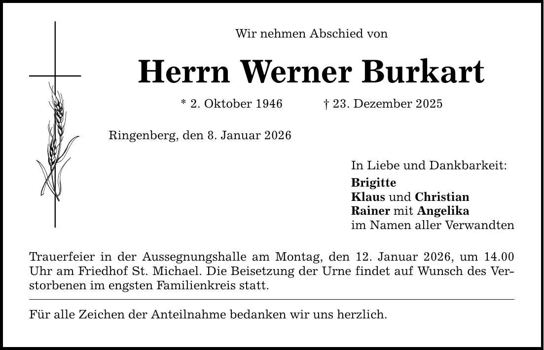Wir nehmen Abschied von Herrn Werner Burkart * 2. Oktober 1946 _ 23. Dezember 2025 Ringenberg, den 8. Januar 2026 Trauerfeier in der Aussegnungshalle am Montag, den 12. Januar 2026, um 14.00 Uhr am Friedhof St. Michael. Die Beisetzung der Urne findet auf Wunsch des Verstorbenen im engsten Familienkreis statt. Für alle Zeichen der Anteilnahme bedanken wir uns herzlich. In Liebe und Dankbarkeit: Brigitte Klaus und Christian Rainer mit Angelika im Namen aller Verwandten