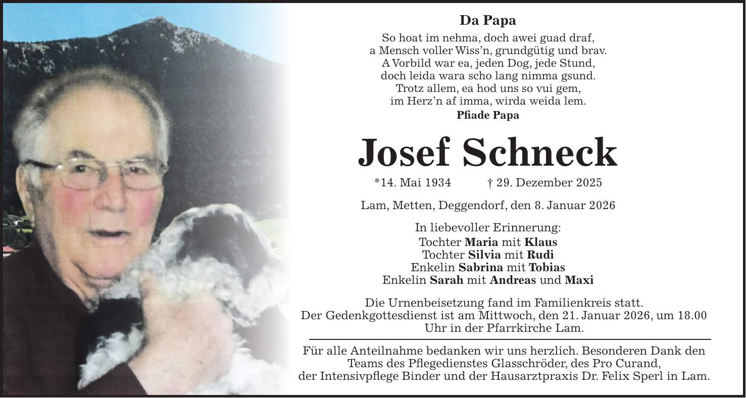 Da Papa So hoat im nehma, doch awei guad draf, a Mensch voller Wiss'n, grundgütig und brav. A Vorbild war ea, jeden Dog, jede Stund, doch leida wara scho lang nimma gsund. Trotz allem, ea hod uns so vui gem, im Herz'n af imma, wirda weida lem. Pfiade Papa Josef Schneck *14. Mai 1934 + 29. Dezember 2025 Lam, Metten, Deggendorf, den 8. Januar 2026 In liebevoller Erinnerung: Tochter Maria mit Klaus Tochter Silvia mit Rudi Enkelin Sabrina mit Tobias Enkelin Sarah mit Andreas und Maxi Die Urnenbeisetzung fand im Familienkreis statt. Der Gedenk­gottesdienst ist am Mittwoch, den 21. Januar 2026, um 18.00 Uhr in der Pfarrkirche Lam. Für alle Anteilnahme bedanken wir uns herzlich. Besonderen Dank den Teams des Pflegedienstes Glasschröder, des Pro Curand, der Intensivpflege Binder und der Hausarztpraxis Dr. Felix Sperl in Lam.