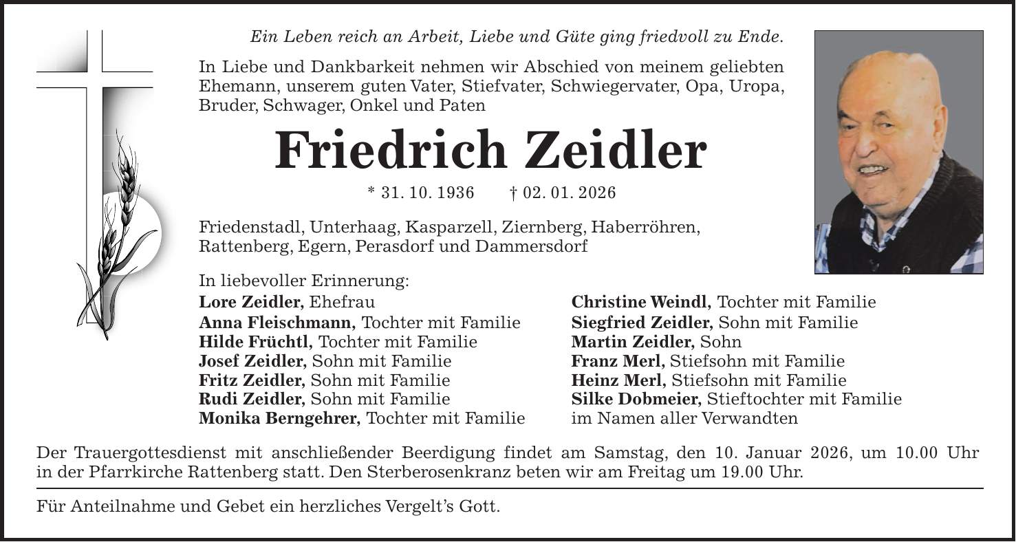 Ein Leben reich an Arbeit, Liebe und Güte ging friedvoll zu Ende. In Liebe und Dankbarkeit nehmen wir Abschied von meinem geliebten Ehemann, unserem guten Vater, Stiefvater, Schwiegervater, Opa, Uropa, Bruder, Schwager, Onkel und Paten Friedrich Zeidler * 31. 10. 1936 + 02. 01. 2026 Friedenstadl, Unterhaag, Kasparzell, Ziernberg, Haberröhren, Rattenberg, Egern, Perasdorf und Dammersdorf In liebevoller Erinnerung: Lore Zeidler, Ehefrau Christine Weindl, Tochter mit Familie Anna Fleischmann, Tochter mit Familie Siegfried Zeidler, Sohn mit Familie Hilde Früchtl, Tochter mit Familie Martin Zeidler, Sohn Josef Zeidler, Sohn mit Familie Franz Merl, Stiefsohn mit Familie Fritz Zeidler, Sohn mit Familie Heinz Merl, Stiefsohn mit Familie Rudi Zeidler, Sohn mit Familie Silke Dobmeier, Stieftochter mit Familie Monika Berngehrer, Tochter mit Familie im Namen aller Verwandten Der Trauergottesdienst mit anschließender Beerdigung findet am Samstag, den 10. Januar 2026, um 10.00 Uhr in der Pfarrkirche Rattenberg statt. Den Sterberosenkranz beten wir am Freitag um 19.00 Uhr. Für Anteilnahme und Gebet ein herzliches Vergelt's Gott.