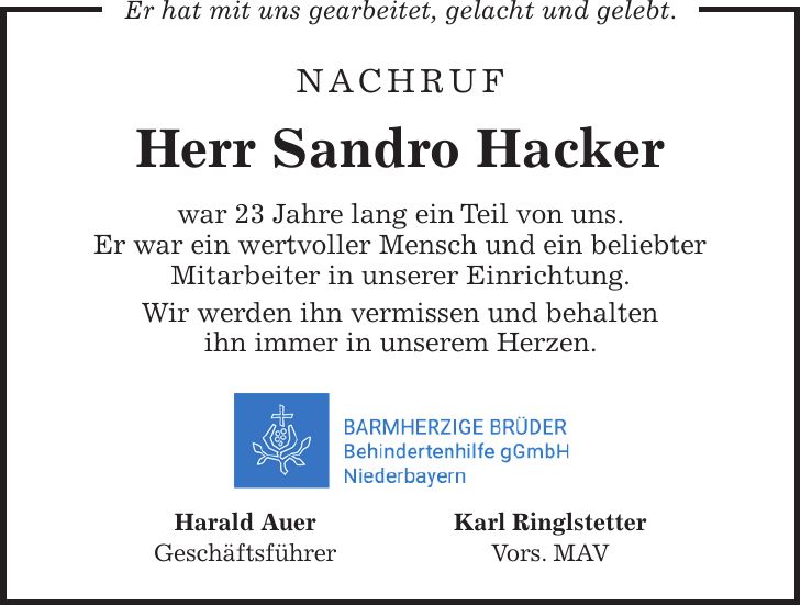 Nachruf Herr Sandro Hacker war 23 Jahre lang ein Teil von uns. Er war ein wertvoller Mensch und ein beliebter Mitarbeiter in unserer Einrichtung. Wir werden ihn vermissen und behalten ihn immer in unserem Herzen. Harald Auer Karl Ringlstetter Geschäftsführer Vors. MAVEr hat mit uns gearbeitet, gelacht und gelebt.