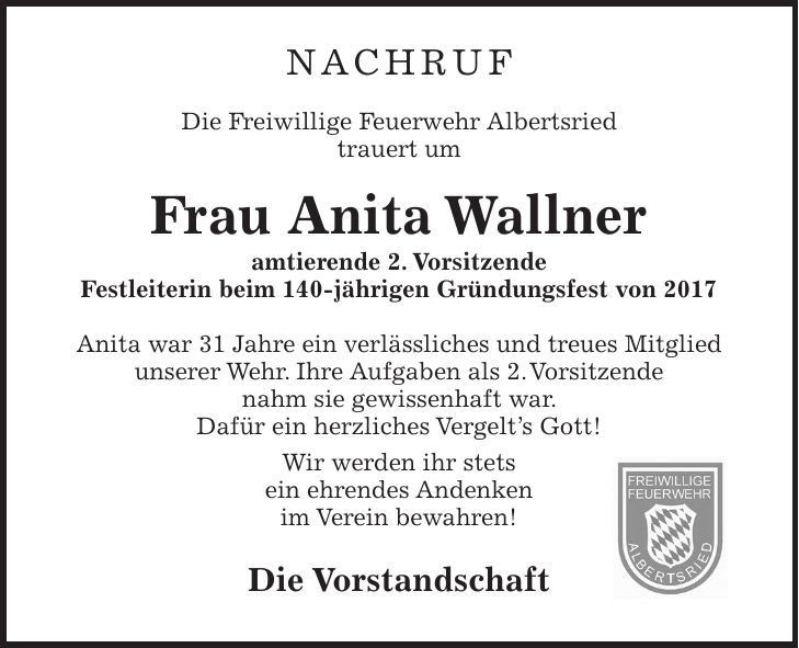 Nachruf Die Freiwillige Feuerwehr Albertsried trauert um Frau Anita Wallner amtierende 2. Vorsitzende Festleiterin beim 140-jährigen Gründungsfest von 2017 Anita war 31 Jahre ein verlässliches und treues Mitglied unserer Wehr. Ihre Aufgaben als 2. Vorsitzende nahm sie gewissenhaft war. Dafür ein herzliches Vergelt's Gott! Wir werden ihr stets ein ehrendes Andenken im Verein bewahren! Die Vorstandschaft