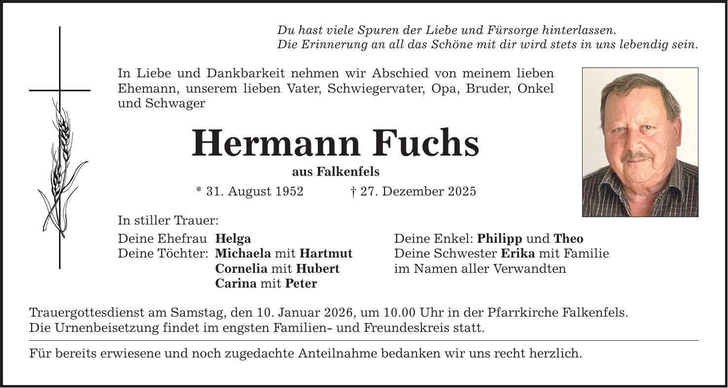Du hast viele Spuren der Liebe und Fürsorge hinterlassen.Die Erinnerung an all das Schöne mit dir wird stets in uns lebendig sein.In Liebe und Dankbarkeit nehmen wir Abschied von meinem lieben Ehemann, unserem lieben Vater, Schwiegervater, Opa, Bruder, Onkel und SchwagerHermann Fuchsaus Falkenfels * 31. August 1952 _ 27. Dezember 2025 In stiller Trauer:Deine Ehefrau HelgaDeine Töchter: Michaela mit Hartmut Cornelia mit Hubert Carina mit PeterTrauergottesdienst am Samstag, den 10. Januar 2026, um 10.00 Uhr in der Pfarrkirche Falkenfels.Die Urnenbeisetzung findet im engsten Familien- und Freundeskreis statt.Für bereits erwiesene und noch zugedachte Anteilnahme bedanken wir uns recht herzlich.Deine Enkel: Philipp und TheoDeine Schwester Erika mit Familieim Namen aller Verwandten