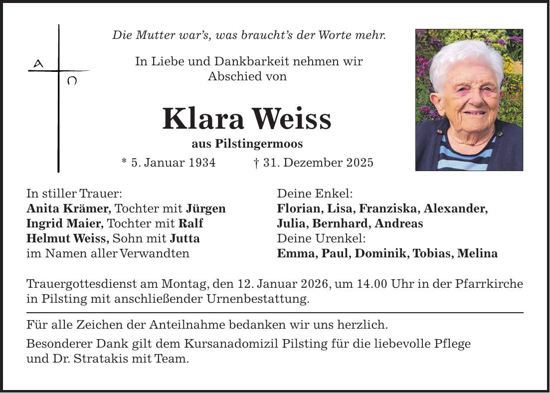  Die Mutter war's, was braucht's der Worte mehr. In Liebe und Dankbarkeit nehmen wir Abschied von Klara Weiss aus Pilstingermoos * 5. Januar 1934 + 31. Dezember 2025 In stiller Trauer: Deine Enkel: Anita Krämer, Tochter mit Jürgen Florian, Lisa, Franziska, Alexander, Ingrid Maier, Tochter mit Ralf Julia, Bernhard, Andreas Helmut Weiss, Sohn mit Jutta Deine Urenkel: im Namen aller Verwandten Emma, Paul, Dominik, Tobias, Melina Trauergottesdienst am Montag, den 12. Januar 2026, um 14.00 Uhr in der Pfarrkirche in Pilsting mit anschließender Urnenbestattung. Für alle Zeichen der Anteilnahme bedanken wir uns herzlich. Besonderer Dank gilt dem Kursanadomizil Pilsting für die liebevolle Pflege und Dr. Stratakis mit Team.