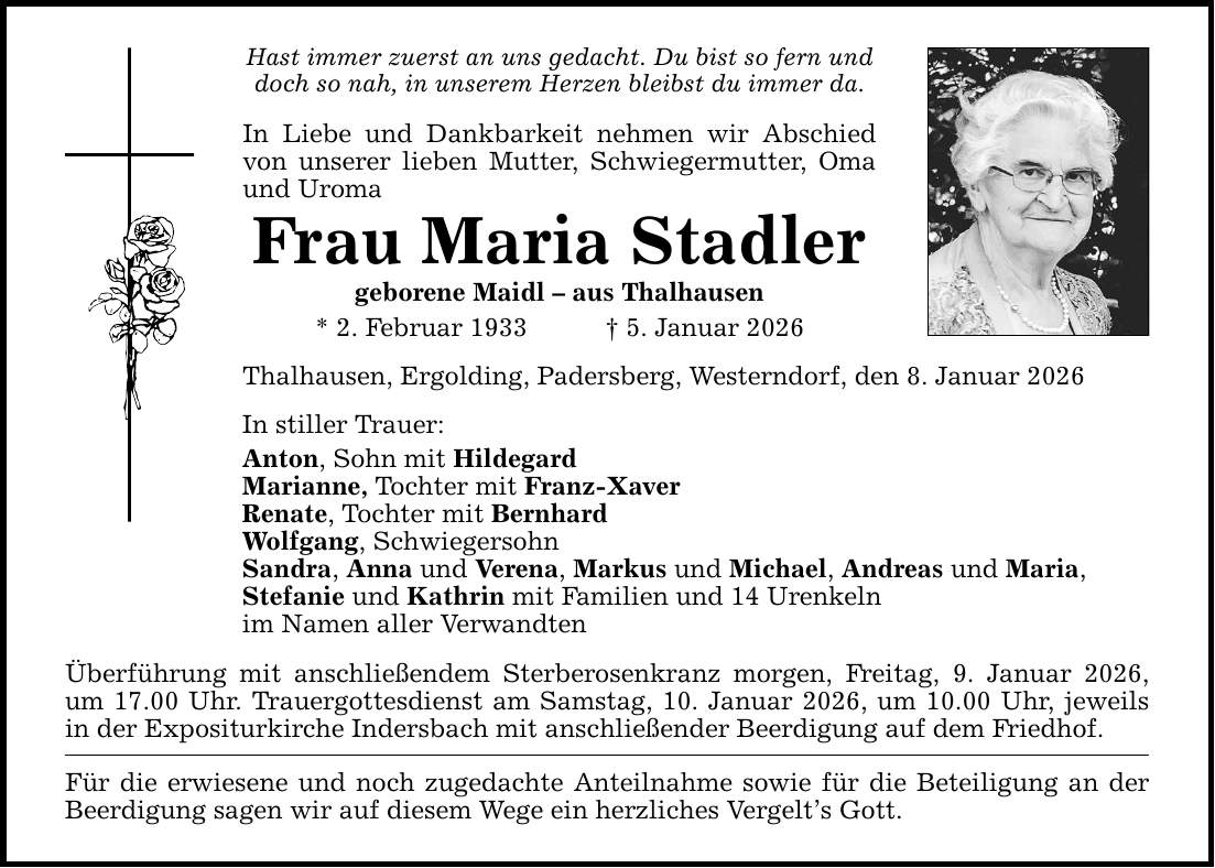 Hast immer zuerst an uns gedacht. Du bist so fern und doch so nah, in unserem Herzen bleibst du immer da. In Liebe und Dankbarkeit nehmen wir Abschied von unserer lieben Mutter, Schwiegermutter, Oma und Uroma Frau Maria Stadler geborene Maidl - aus Thalhausen * 2. Februar 1933 _ 5. Januar 2026 Thalhausen, Ergolding, Padersberg, Westerndorf, den 8. Januar 2026 In stiller Trauer: Anton, Sohn mit Hildegard Marianne, Tochter mit Franz-Xaver Renate, Tochter mit Bernhard Wolfgang, Schwiegersohn Sandra, Anna und Verena, Markus und Michael, Andreas und Maria, Stefanie und Kathrin mit Familien und 14 Urenkeln im Namen aller Verwandten Überführung mit anschließendem Sterberosenkranz morgen, Freitag, 9. Januar 2026, um 17.00 Uhr. Trauergottesdienst am Samstag, 10. Januar 2026, um 10.00 Uhr, jeweils in der Expositurkirche Indersbach mit anschließender Beerdigung auf dem Friedhof. Für die erwiesene und noch zugedachte Anteilnahme sowie für die Beteiligung an der Beerdigung sagen wir auf diesem Wege ein herzliches Vergelt's Gott.